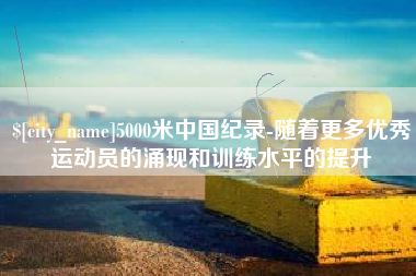 黑河5000米中国纪录-随着更多优秀运动员的涌现和训练水平的提升