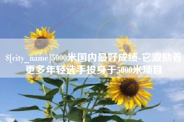 黑河5000米国内最好成绩-它激励着更多年轻选手投身于5000米项目