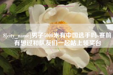 黑河男子5000米有中国选手吗-赛前有想过和队友们一起站上领奖台