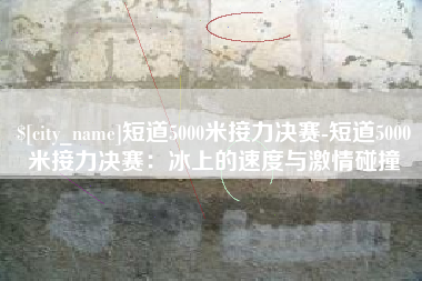 黑河短道5000米接力决赛-短道5000米接力决赛：冰上的速度与激情碰撞