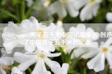 黑河男子五千米中国记录排名-创造了中国男子五千米的记录