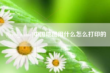 黑河中国地图用什么怎么打印的