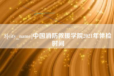 黑河中国消防救援学院2021年体检时间