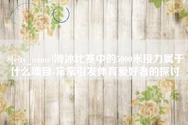 黑河滑冰比赛中的5000米接力属于什么项目-常常引发体育爱好者的探讨
