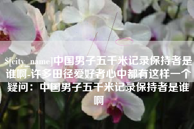 黑河中国男子五千米记录保持者是谁啊-许多田径爱好者心中都有这样一个疑问：中国男子五千米记录保持者是谁啊