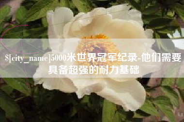 黑河5000米世界冠军纪录-他们需要具备超强的耐力基础