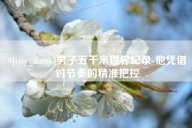 黑河男子五千米世界纪录-他凭借对节奏的精准把控
