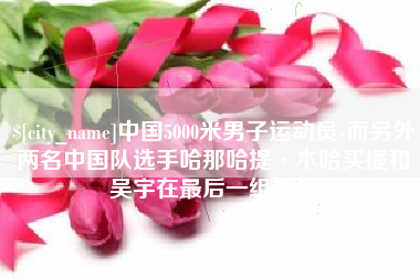 黑河中国5000米男子运动员-而另外两名中国队选手哈那哈提·木哈买提和吴宇在最后一组出场
