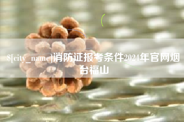 黑河消防证报考条件2024年官网烟台福山